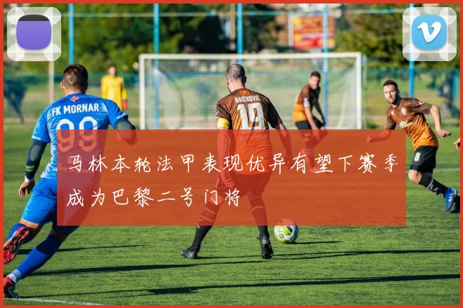 马林本轮法甲表现优异有望下赛季成为巴黎二号门将