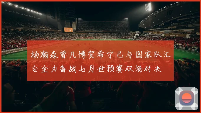 杨瀚森曾凡博贺希宁已与国家队汇合全力备战七月世预赛双场对决