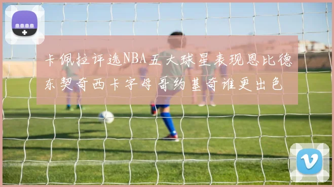 卡佩拉评选NBA五大球星表现恩比德东契奇西卡字母哥约基奇谁更出色