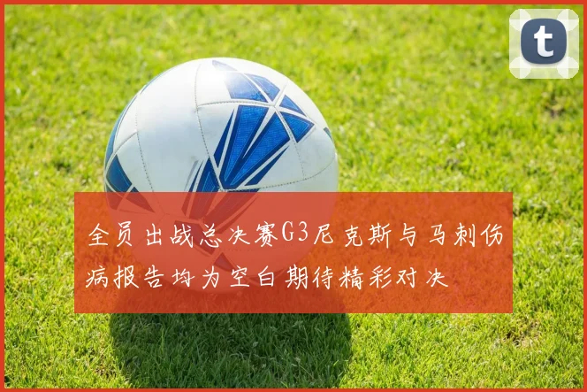 全员出战总决赛G3尼克斯与马刺伤病报告均为空白期待精彩对决
