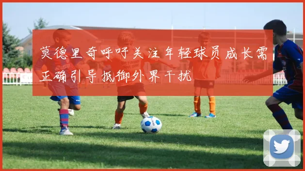莫德里奇呼吁关注年轻球员成长需正确引导抵御外界干扰
