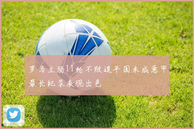 罗马主场11轮不败追平国米成意甲最长纪录表现出色