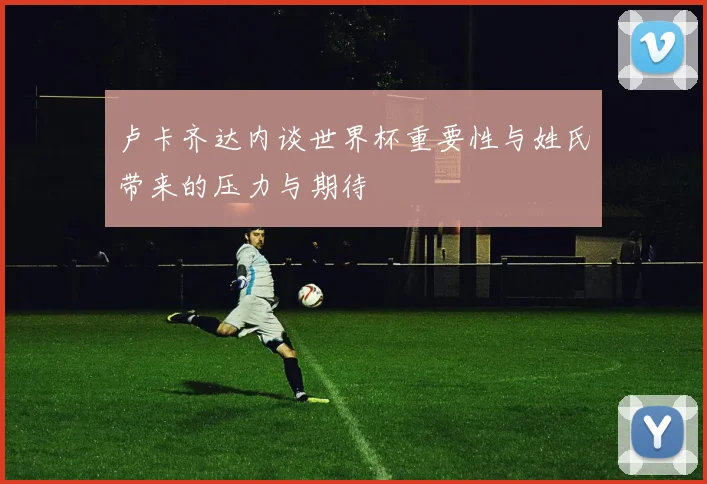 卢卡齐达内谈世界杯重要性与姓氏带来的压力与期待