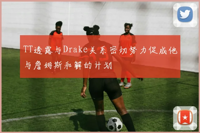 TT透露与Drake关系密切努力促成他与詹姆斯和解的计划
