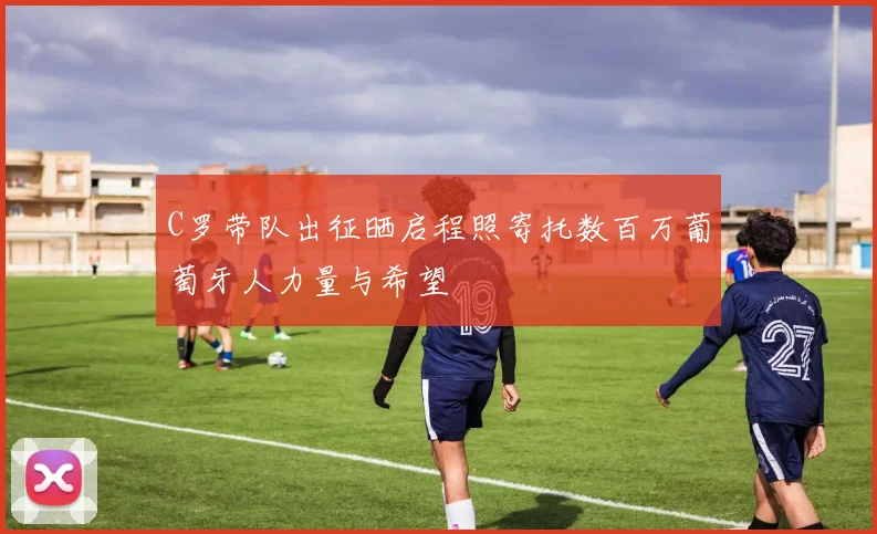 C罗带队出征晒启程照寄托数百万葡萄牙人力量与希望