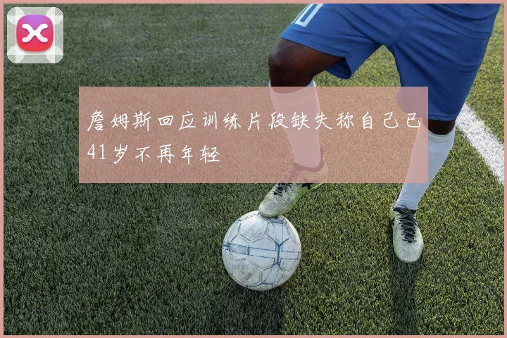 詹姆斯回应训练片段缺失称自己已41岁不再年轻