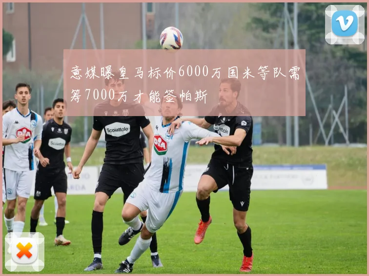 意媒曝皇马标价6000万国米等队需筹7000万才能签帕斯