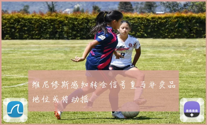 维尼修斯感知转会信号皇马非卖品地位或将动摇