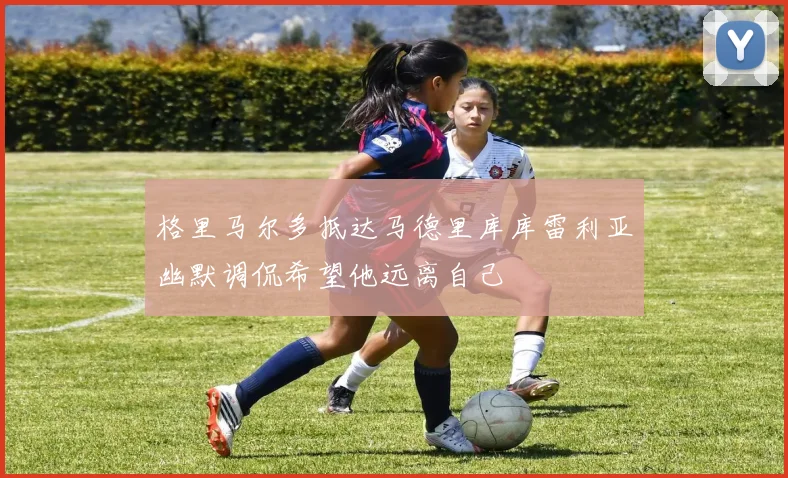 格里马尔多抵达马德里库库雷利亚幽默调侃希望他远离自己